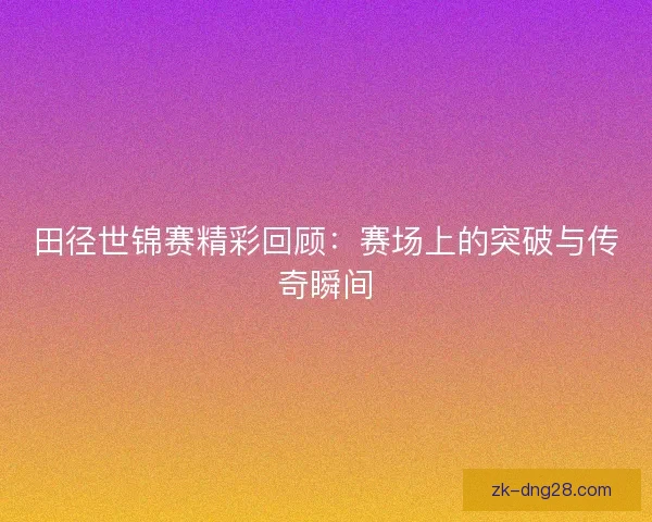 田径世锦赛精彩回顾：赛场上的突破与传奇瞬间