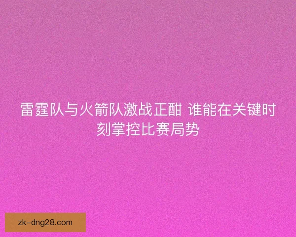 雷霆队与火箭队激战正酣 谁能在关键时刻掌控比赛局势