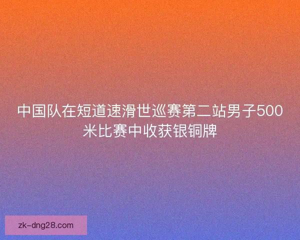 中国队在短道速滑世巡赛第二站男子500米比赛中收获银铜牌