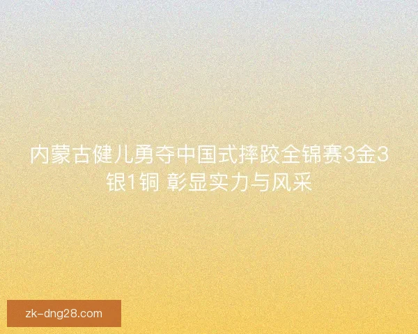 内蒙古健儿勇夺中国式摔跤全锦赛3金3银1铜 彰显实力与风采