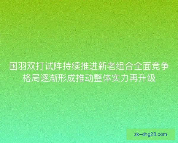 国羽双打试阵持续推进新老组合全面竞争格局逐渐形成推动整体实力再升级