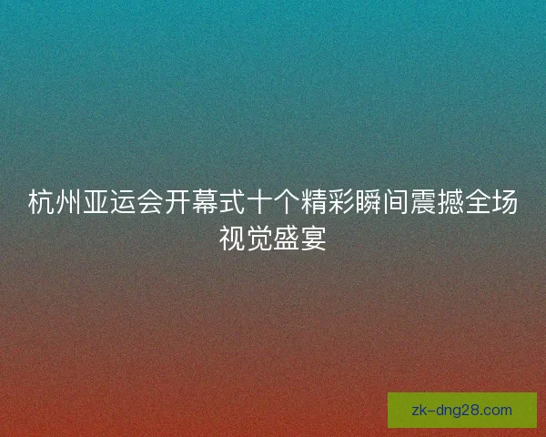 杭州亚运会开幕式十个精彩瞬间震撼全场视觉盛宴