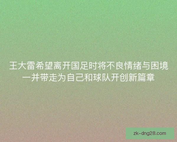 王大雷希望离开国足时将不良情绪与困境一并带走为自己和球队开创新篇章