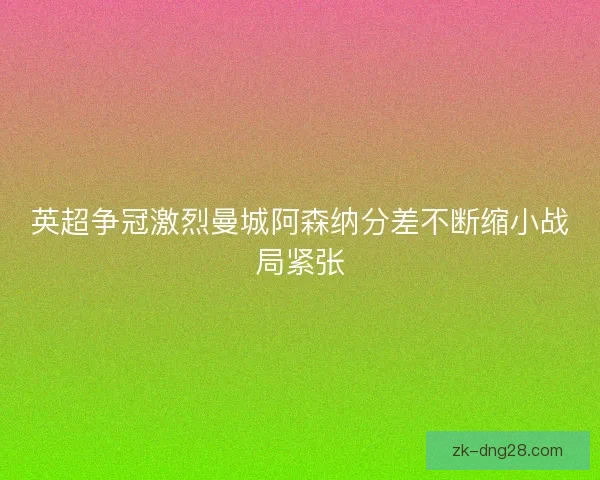 英超争冠激烈曼城阿森纳分差不断缩小战局紧张