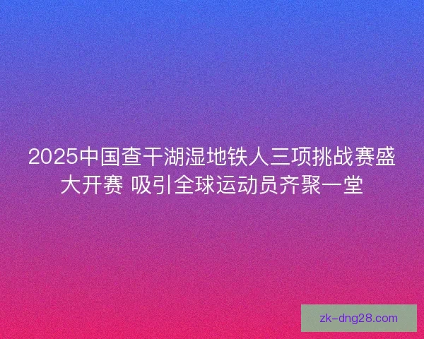 2025中国查干湖湿地铁人三项挑战赛盛大开赛 吸引全球运动员齐聚一堂