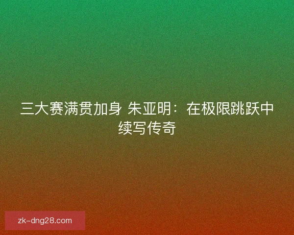 三大赛满贯加身 朱亚明：在极限跳跃中续写传奇