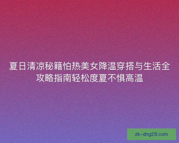 夏日清凉秘籍怕热美女降温穿搭与生活全攻略指南轻松度夏不惧高温