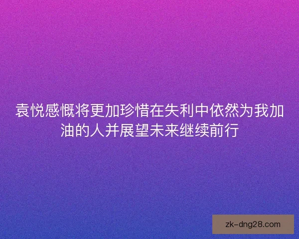 袁悦感慨将更加珍惜在失利中依然为我加油的人并展望未来继续前行