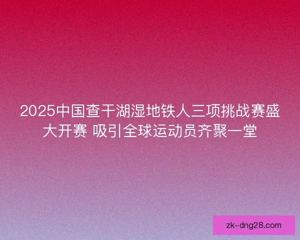 2025中国查干湖湿地铁人三项挑战赛盛大开赛 吸引全球运动员齐聚一堂