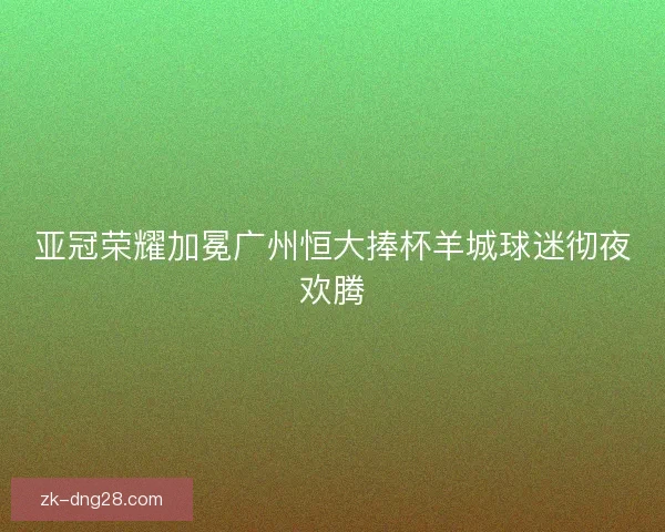 亚冠荣耀加冕广州恒大捧杯羊城球迷彻夜欢腾