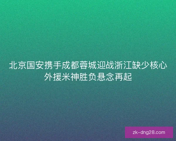 北京国安携手成都蓉城迎战浙江缺少核心外援米神胜负悬念再起