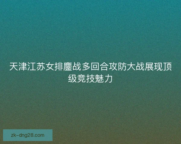 天津江苏女排鏖战多回合攻防大战展现顶级竞技魅力