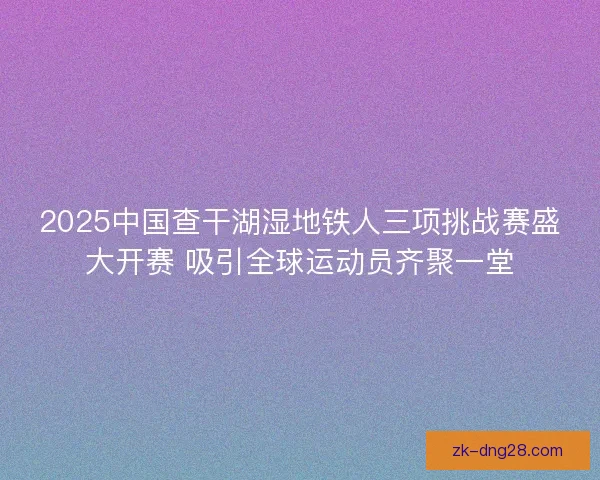 2025中国查干湖湿地铁人三项挑战赛盛大开赛 吸引全球运动员齐聚一堂 2025中国查干湖湿地铁人三项挑战赛盛大开赛 吸引全球运动员齐聚一堂