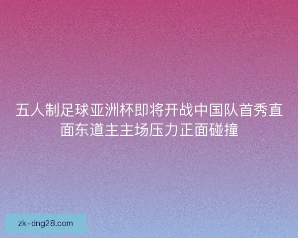 五人制足球亚洲杯即将开战中国队首秀直面东道主主场压力正面碰撞 五人制足球亚洲杯即将开战中国队首秀直面东道主主场压力正面碰撞