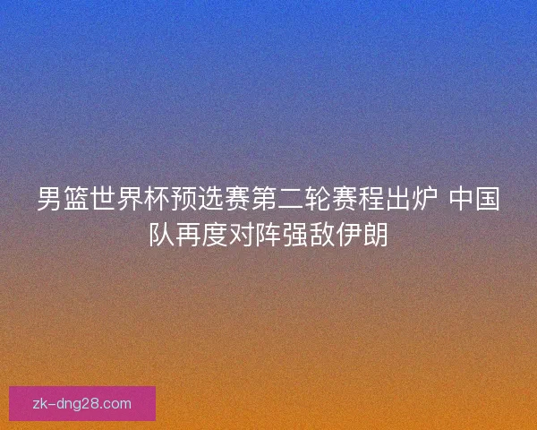 男篮世界杯预选赛第二轮赛程出炉 中国队再度对阵强敌伊朗