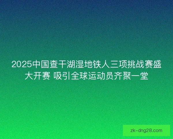2025中国查干湖湿地铁人三项挑战赛盛大开赛 吸引全球运动员齐聚一堂 2025中国查干湖湿地铁人三项挑战赛盛大开赛 吸引全球运动员齐聚一堂
