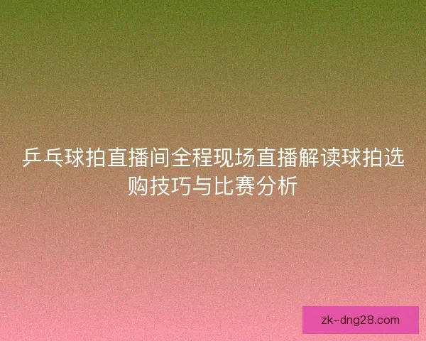 乒乓球拍直播间全程现场直播解读球拍选购技巧与比赛分析 乒乓球拍直播间全程现场直播解读球拍选购技巧与比赛分析