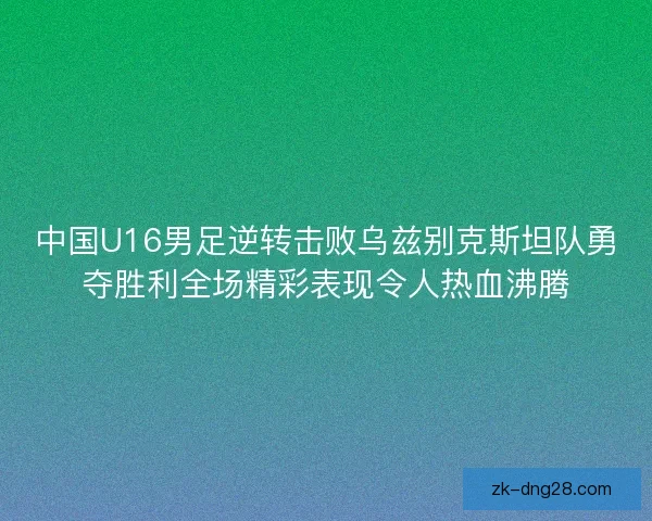中国U16男足逆转击败乌兹别克斯坦队勇夺胜利全场精彩表现令人热血沸腾 中国U16男足逆转击败乌兹别克斯坦队勇夺胜利全场精彩表现令人热血沸腾
