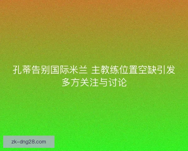 孔蒂告别国际米兰 主教练位置空缺引发多方关注与讨论
