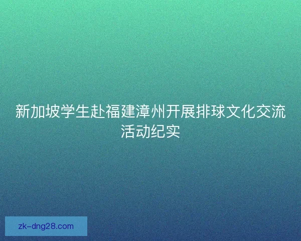 新加坡学生赴福建漳州开展排球文化交流活动纪实
