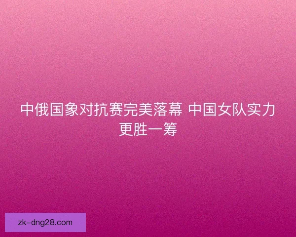 中俄国象对抗赛完美落幕 中国女队实力更胜一筹