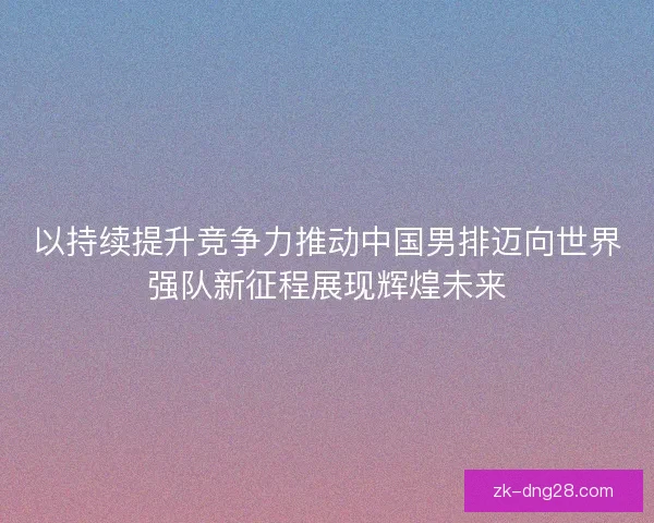 以持续提升竞争力推动中国男排迈向世界强队新征程展现辉煌未来