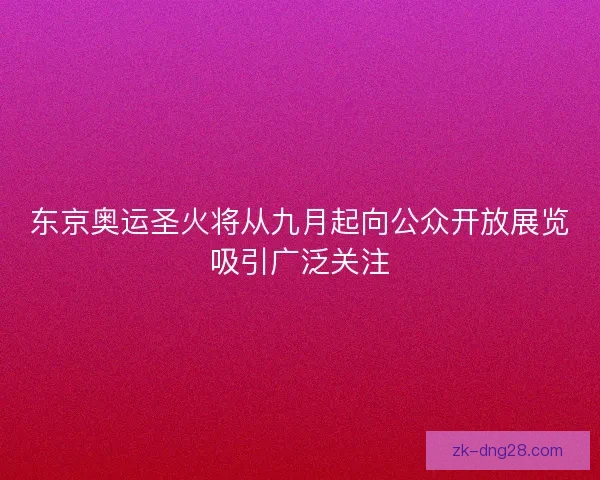 东京奥运圣火将从九月起向公众开放展览吸引广泛关注
