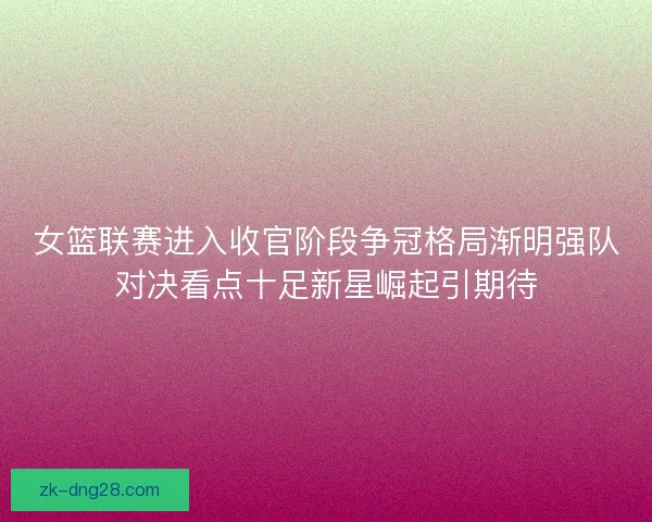 女篮联赛进入收官阶段争冠格局渐明强队对决看点十足新星崛起引期待