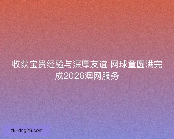 收获宝贵经验与深厚友谊 网球童圆满完成2026澳网服务